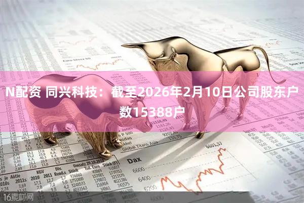 N配资 同兴科技：截至2026年2月10日公司股东户数15388户