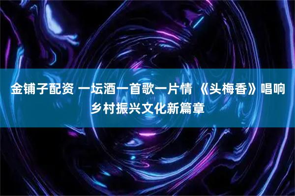 金铺子配资 一坛酒一首歌一片情 《头梅香》唱响乡村振兴文化新篇章