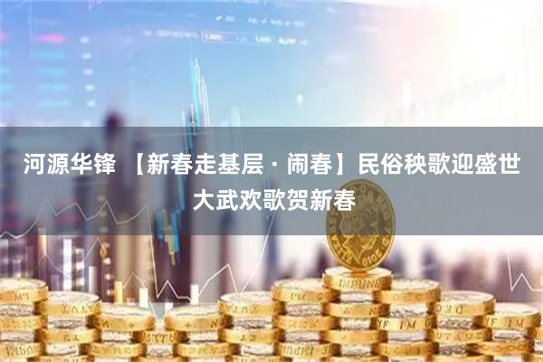 河源华锋 【新春走基层 · 闹春】民俗秧歌迎盛世 大武欢歌贺新春