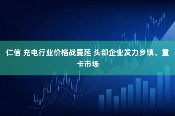 仁信 充电行业价格战蔓延 头部企业发力乡镇、重卡市场