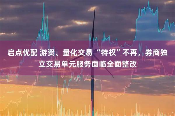 启点优配 游资、量化交易 “特权”不再，券商独立交易单元服务面临全面整改
