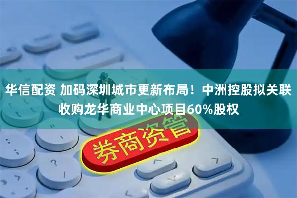 华信配资 加码深圳城市更新布局!中洲控股拟关联收购龙华商业中心项目60%股权