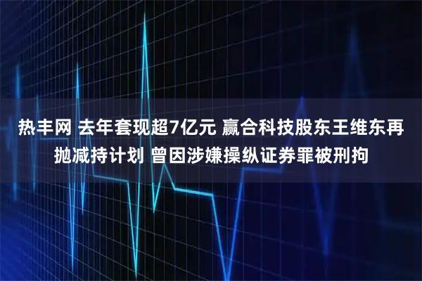 热丰网 去年套现超7亿元 赢合科技股东王维东再抛减持计划 曾因涉嫌操纵证券罪被刑拘