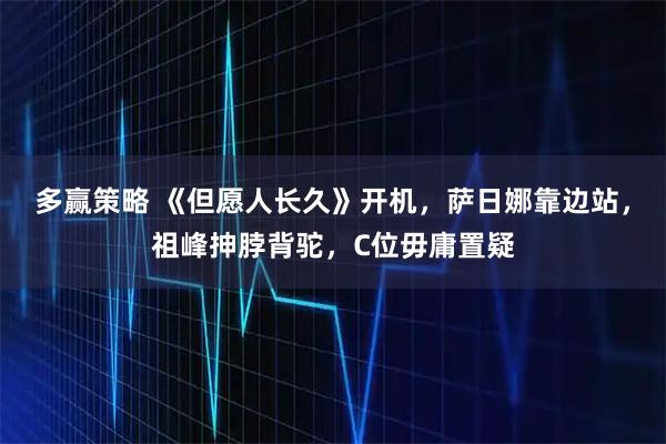 多赢策略 《但愿人长久》开机，萨日娜靠边站，祖峰抻脖背驼，C位毋庸置疑