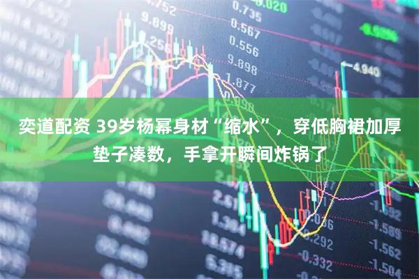 奕道配资 39岁杨幂身材“缩水”，穿低胸裙加厚垫子凑数，手拿开瞬间炸锅了