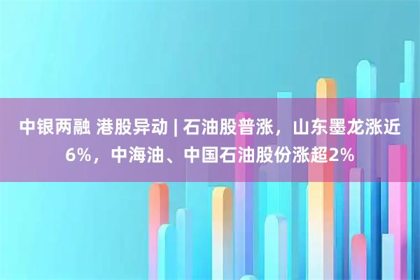 中银两融 港股异动 | 石油股普涨，山东墨龙涨近6%，中海油、中国石油股份涨超2%