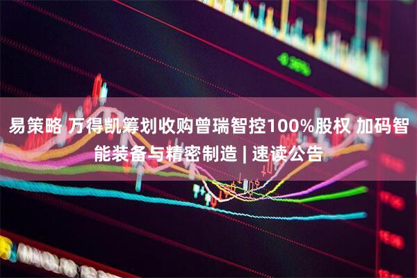易策略 万得凯筹划收购曾瑞智控100%股权 加码智能装备与精密制造 | 速读公告