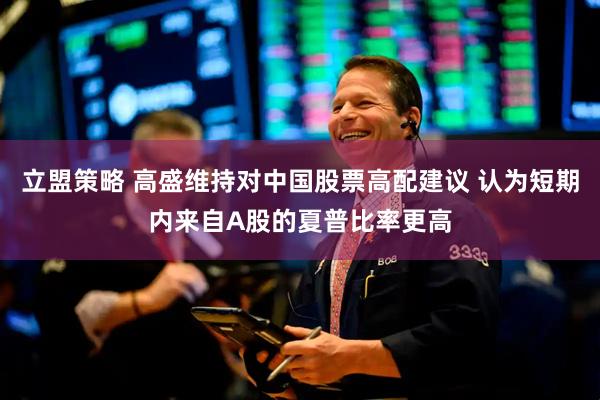 立盟策略 高盛维持对中国股票高配建议 认为短期内来自A股的夏普比率更高
