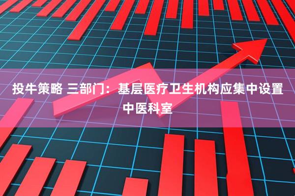 投牛策略 三部门：基层医疗卫生机构应集中设置中医科室