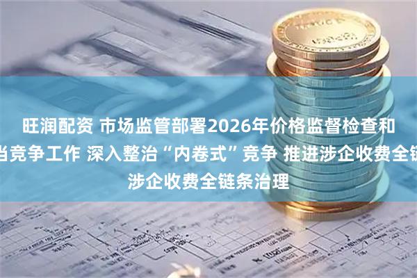 旺润配资 市场监管部署2026年价格监督检查和反不正当竞争工作 深入整治“内卷式”竞争 推进涉企收费全链条治理