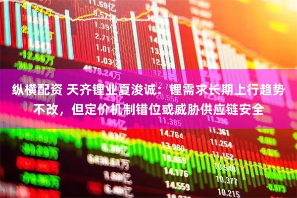 纵横配资 天齐锂业夏浚诚：锂需求长期上行趋势不改，但定价机制错位或威胁供应链安全