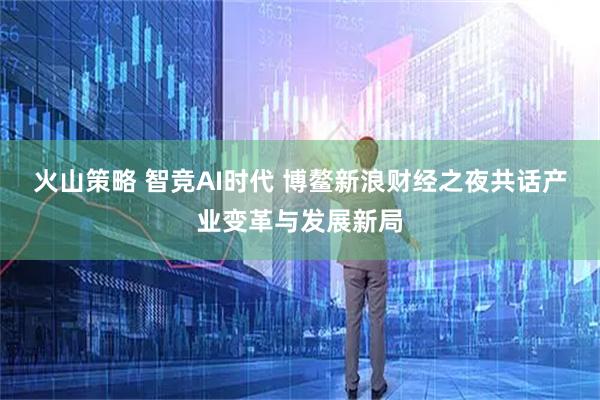 火山策略 智竞AI时代 博鳌新浪财经之夜共话产业变革与发展新局