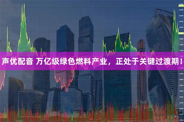 声优配音 万亿级绿色燃料产业，正处于关键过渡期！