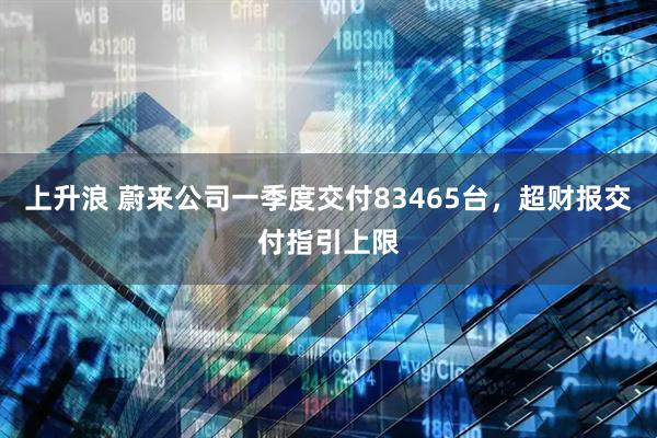 上升浪 蔚来公司一季度交付83465台，超财报交付指引上限