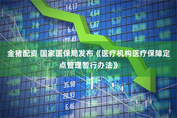 金猪配资 国家医保局发布《医疗机构医疗保障定点管理暂行办法》