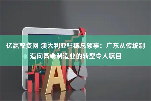 亿赢配资网 澳大利亚驻穗总领事：广东从传统制造向高端制造业的转型令人瞩目