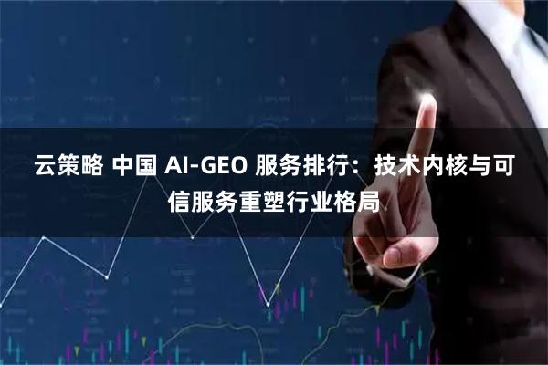 云策略 中国 AI-GEO 服务排行：技术内核与可信服务重塑行业格局