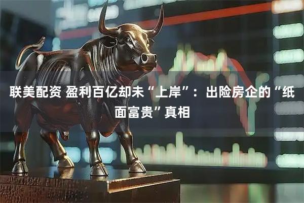 联美配资 盈利百亿却未“上岸”：出险房企的“纸面富贵”真相