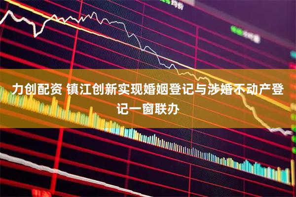 力创配资 镇江创新实现婚姻登记与涉婚不动产登记一窗联办