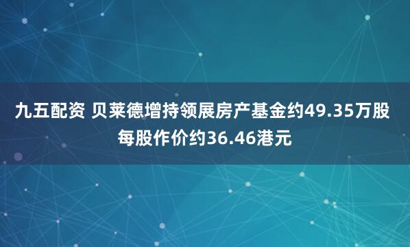九五配资 贝莱德增持领展房产基金约49.35万股 每股作价约36.46港元