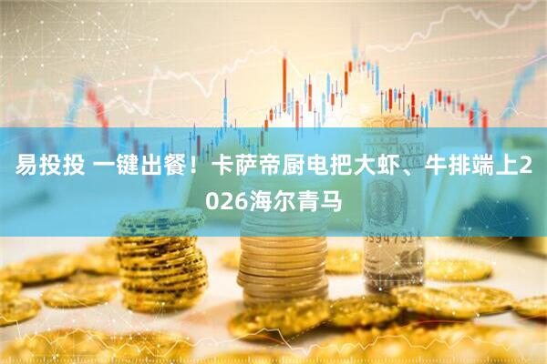 易投投 一键出餐！卡萨帝厨电把大虾、牛排端上2026海尔青马