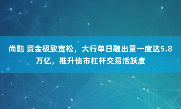 尚融 资金极致宽松，大行单日融出量一度达5.8万亿，推升债市杠杆交易活跃度