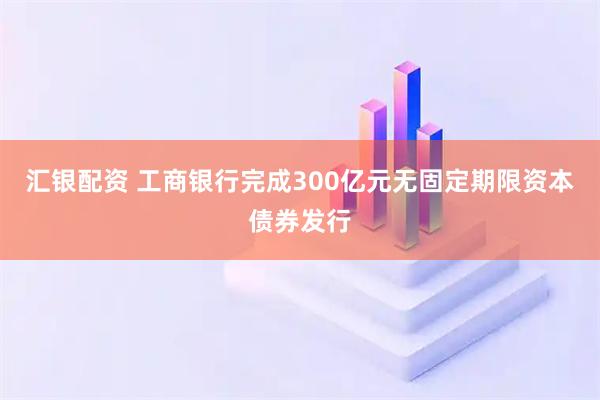 汇银配资 工商银行完成300亿元无固定期限资本债券发行