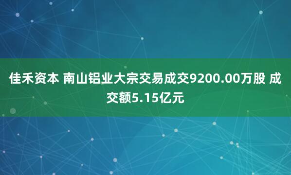佳禾资本 南山铝业大宗交易成交9200.00万股 成交额5.15亿元