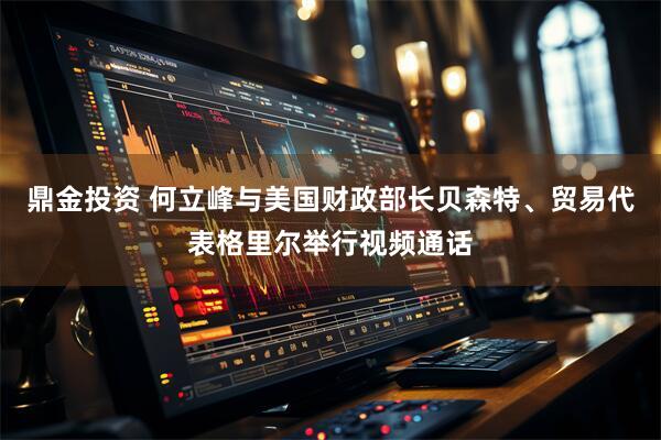 鼎金投资 何立峰与美国财政部长贝森特、贸易代表格里尔举行视频通话