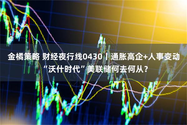 金橘策略 财经夜行线0430丨通胀高企+人事变动 “沃什时代”美联储何去何从？