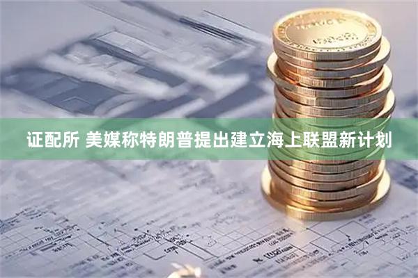 证配所 美媒称特朗普提出建立海上联盟新计划