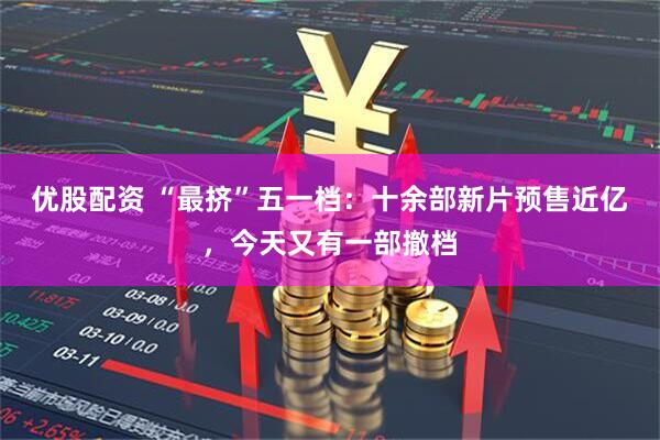 优股配资 “最挤”五一档：十余部新片预售近亿，今天又有一部撤档