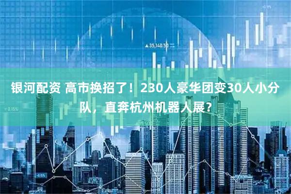 银河配资 高市换招了！230人豪华团变30人小分队，直奔杭州机器人展？