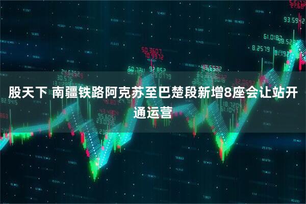 股天下 南疆铁路阿克苏至巴楚段新增8座会让站开通运营