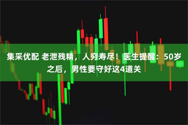 集采优配 老泄残精,人穷寿尽!医生提醒:50岁之后,男性要守好这4道关