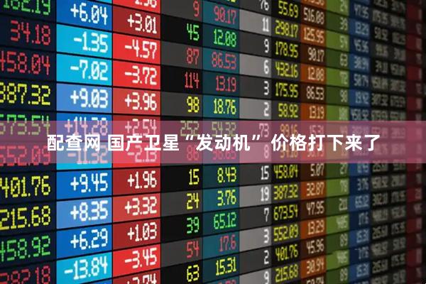 配查网 国产卫星“发动机” 价格打下来了