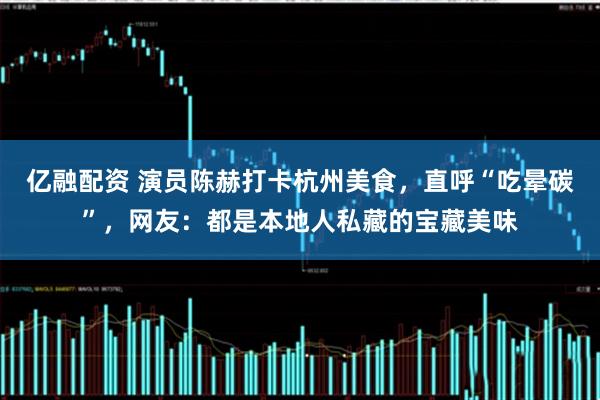 亿融配资 演员陈赫打卡杭州美食，直呼“吃晕碳”，网友：都是本地人私藏的宝藏美味
