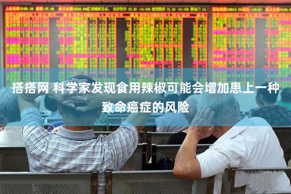 搭搭网 科学家发现食用辣椒可能会增加患上一种致命癌症的风险