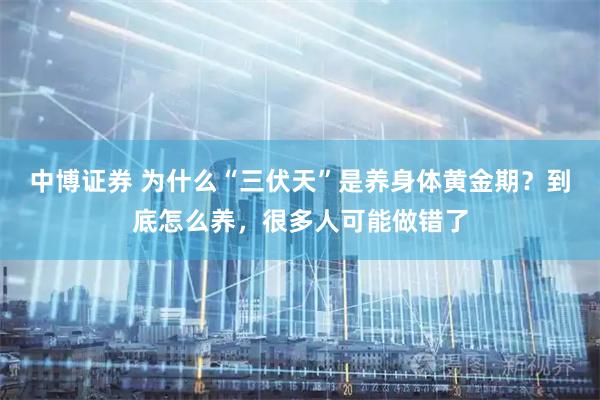 中博证券 为什么“三伏天”是养身体黄金期？到底怎么养，很多人可能做错了