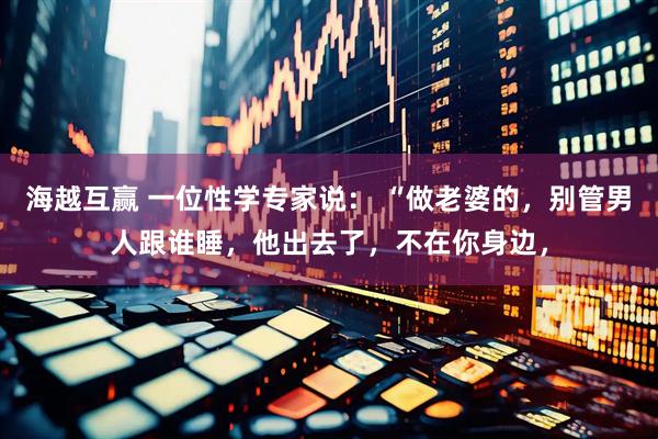 海越互赢 一位性学专家说： “做老婆的，别管男人跟谁睡，他出去了，不在你身边，