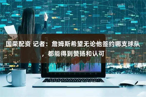 国荣配资 记者：詹姆斯希望无论他签约哪支球队，都能得到赞扬和认可
