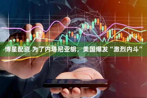 博星配资 为了内塔尼亚胡，美国爆发“激烈内斗”