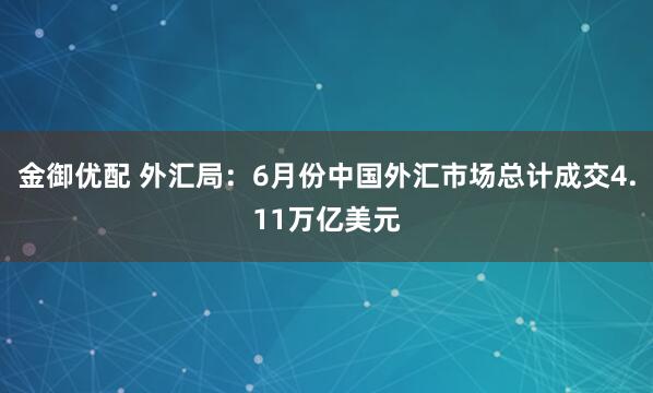 金御优配 外汇局：6月份中国外汇市场总计成交4.11万亿美元