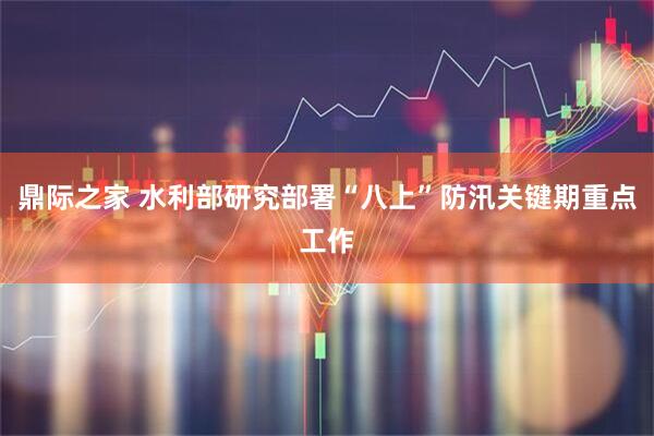 鼎际之家 水利部研究部署“八上”防汛关键期重点工作