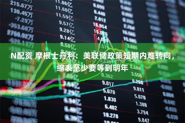 N配资 摩根士丹利：美联储政策短期内难转向，缩表至少要等到明年