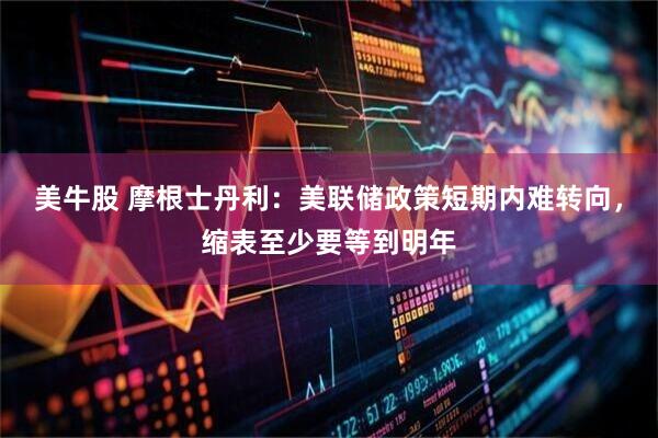 美牛股 摩根士丹利:美联储政策短期内难转向,缩表至少要等到明年