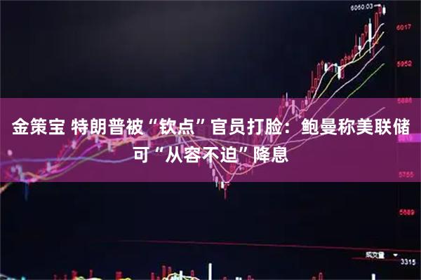 金策宝 特朗普被“钦点”官员打脸：鲍曼称美联储可“从容不迫”降息