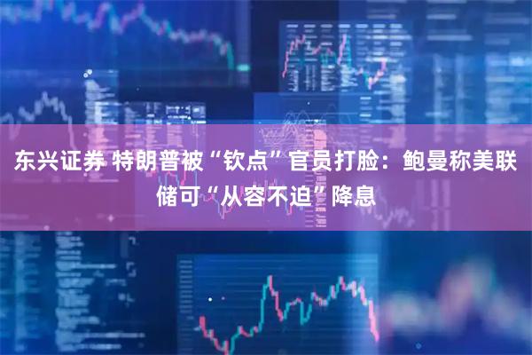 东兴证券 特朗普被“钦点”官员打脸：鲍曼称美联储可“从容不迫”降息
