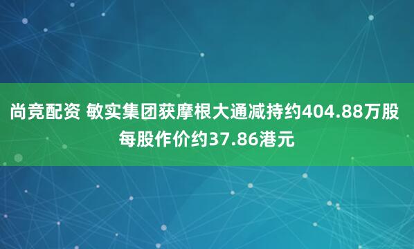 尚竞配资 敏实集团获摩根大通减持约404.88万股 每股作价约37.86港元
