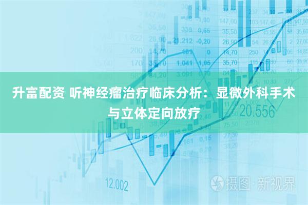 升富配资 听神经瘤治疗临床分析：显微外科手术与立体定向放疗